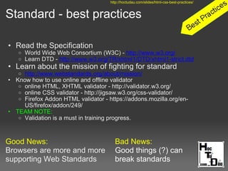 Standard - best practices
• Read the Specification
o World Wide Web Consortium (W3C) - http://www.w3.org/
o Learn DTD - http://www.w3.org/TR/xhtml1/DTD/xhtml1-strict.dtd
• Learn about the mission of fighting for standard
o http://www.webstandards.org/about/mission/
• Know how to use online and offline validator
o online HTML, XHTML validator - http://validator.w3.org/
o online CSS validator - http://jigsaw.w3.org/css-validator/
o Firefox Addon HTML validator - https://addons.mozilla.org/en-
US/firefox/addon/249/
• TEAM NOTE:
o Validation is a must in training progress.
Good News:
Browsers are more and more
supporting Web Standards
http://hoctudau.com/slides/html-css-best-practices/
Bad News:
Good things (?) can
break standards
 