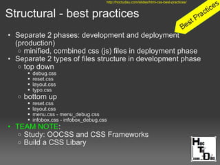 Structural - best practices
• Separate 2 phases: development and deployment
(production)
o minified, combined css (js) files in deployment phase
• Separate 2 types of files structure in development phase
o top down
 debug.css
 reset.css
 layout.css
 typo.css
o bottom up
 reset.css
 layout.css
 menu.css - menu_debug.css
 infobox.css - infobox_debug.css
• TEAM NOTE:
o Study: OOCSS and CSS Frameworks
o Build a CSS Libary
http://hoctudau.com/slides/html-css-best-practices/
 
