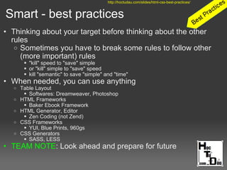 Smart - best practices
• Thinking about your target before thinking about the other
rules
o Sometimes you have to break some rules to follow other
(more important) rules
 "kill" speed to "save" simple
 or "kill" simple to "save" speed
 kill "semantic" to save "simple" and "time"
• When needed, you can use anything
o Table Layout
 Softwares: Dreamweaver, Photoshop
o HTML Frameworks
 Baker Ebook Framework
o HTML Generator, Editor
 Zen Coding (not Zend)
o CSS Frameworks
 YUI, Blue Prints, 960gs
o CSS Generators
 SASS, LESS
• TEAM NOTE: Look ahead and prepare for future
http://hoctudau.com/slides/html-css-best-practices/
 