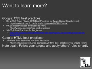 Want to learn more?
Google: CSS best practices
• Be a CSS Team Player: CSS Best Practices for Team-Based Development
o http://msdn.microsoft.com/en-us/scriptjunkie/ff679957.aspx
• 9 CSS Best Practices You Need to Know
o http://fwebde.com/css/css-best-practices/
• 30 CSS Best Practices for Beginners
o http://net.tutsplus.com/tutorials/html-css-techniques/30-css-best-practices-for-
beginners/
Google: HTML best practices
• 20 HTML Best Practices You Should Follow
o http://sixrevisions.com/web-standards/20-html-best-practices-you-should-follow/
Note again: Follow your targets and apply others' rules smartly
 