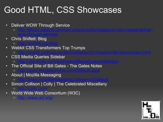Good HTML, CSS Showcases
• Deliver WOW Through Service
o http://about.zappos.com/our-unique-culture/zappos-core-values/deliver-
wow-through-service
• Chris Shiflett: Blog
o http://shiflett.org/blog
• Webkit CSS Transformers Top Trumps
o http://line25.com/wp-content/uploads/2010/webkit-flip/demo/index.html
• CSS Media Queries Sidebar
o http://css-tricks.com/examples/MediaQueriesSidebar/
• The Official Site of Bill Gates - The Gates Notes
o http://www.thegatesnotes.com/Default.aspx
• About | Mozilla Messaging
o http://www.mozillamessaging.com/en-US/about/
• Simon Collison | Colly | The Celebrated Miscellany
o http://colly.com/
• World Wide Web Consortium (W3C)
o http://www.w3.org/
 