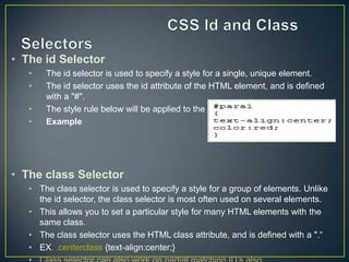• The id Selector
   •   The id selector is used to specify a style for a single, unique element.
   •   The id selector uses the id attribute of the HTML element, and is defined
       with a "#".
   •   The style rule below will be applied to the element with id="para1":
   •   Example




• The class Selector
   • The class selector is used to specify a style for a group of elements. Unlike
     the id selector, the class selector is most often used on several elements.
   • This allows you to set a particular style for many HTML elements with the
     same class.
   • The class selector uses the HTML class attribute, and is defined with a ".“
   • EX. .centerclass {text-align:center;}
 