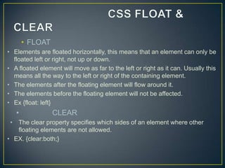 • FLOAT
• Elements are floated horizontally, this means that an element can only be
  floated left or right, not up or down.
• A floated element will move as far to the left or right as it can. Usually this
  means all the way to the left or right of the containing element.
• The elements after the floating element will flow around it.
• The elements before the floating element will not be affected.
• Ex {float: left}
   •             CLEAR
 • The clear property specifies which sides of an element where other
   floating elements are not allowed.
• EX. {clear:both;}
 