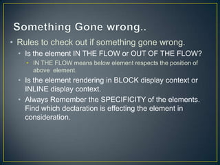 • Rules to check out if something gone wrong.
  • Is the element IN THE FLOW or OUT OF THE FLOW?
    • IN THE FLOW means below element respects the position of
      above element.
  • Is the element rendering in BLOCK display context or
    INLINE display context.
  • Always Remember the SPECIFICITY of the elements.
    Find which declaration is effecting the element in
    consideration.
 