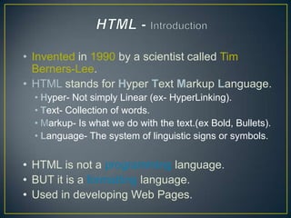 • Invented in 1990 by a scientist called Tim
  Berners-Lee.
• HTML stands for Hyper Text Markup Language.
  • Hyper- Not simply Linear (ex- HyperLinking).
  • Text- Collection of words.
  • Markup- Is what we do with the text.(ex Bold, Bullets).
  • Language- The system of linguistic signs or symbols.


• HTML is not a programming language.
• BUT it is a formatting language.
• Used in developing Web Pages.
 