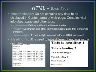 • <head></head>: Do not contains any data to be
  displayed in Content area of web page. Contains vital
  info about page and other tags.
  • <title></title>: Defines a title in the browser toolbar.
  • <meta/>: Description and other information about page that is machine
    parsable.
  • <style></style>: To define style information for an HTML document.
• Heading Tag: It is used to give different headings in the
  document.
  • These are from <h1> to <h6>..
 
