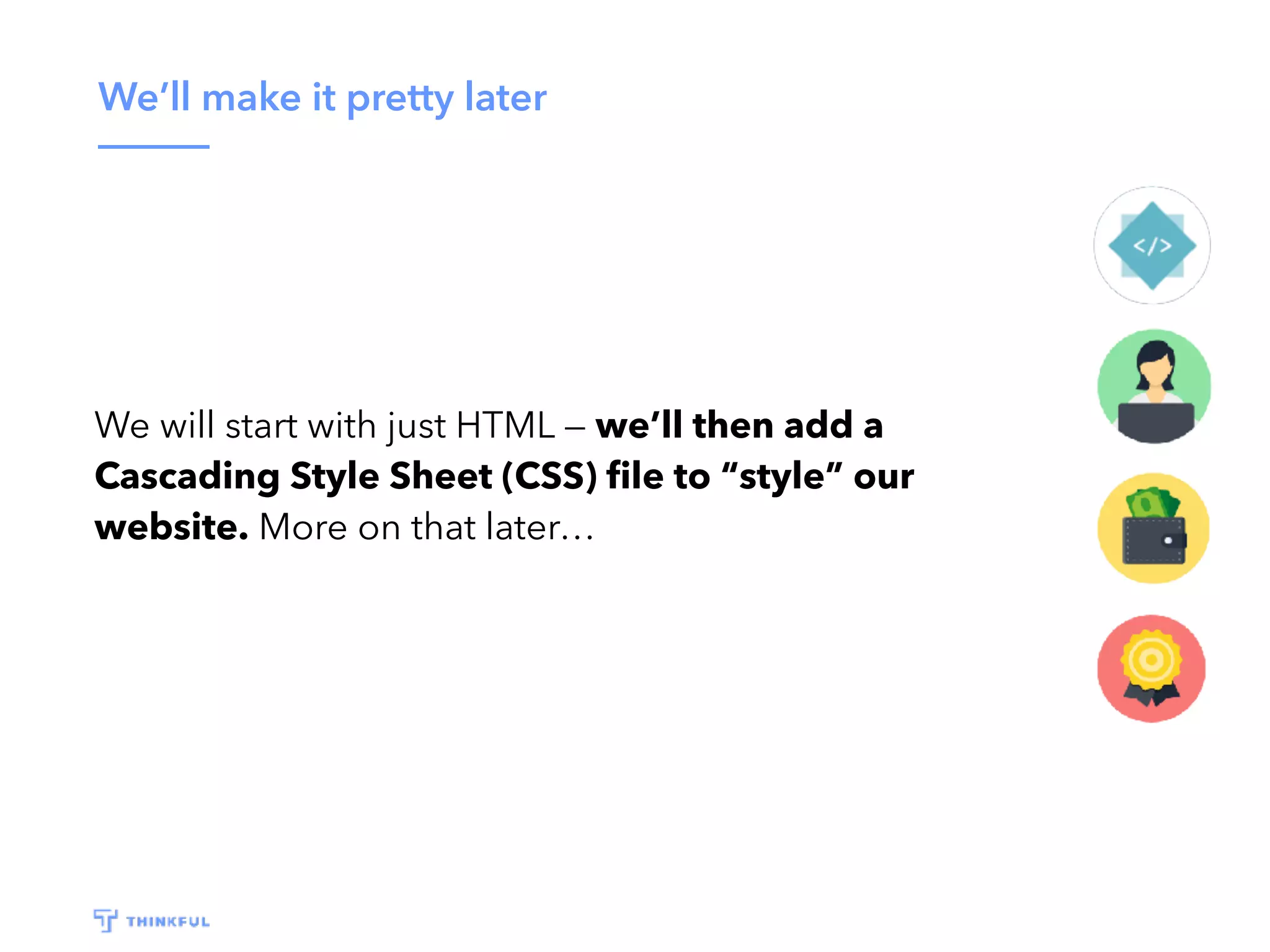 We’ll make it pretty later
We will start with just HTML — we’ll then add a
Cascading Style Sheet (CSS) ﬁle to “style” our
website. More on that later…
 