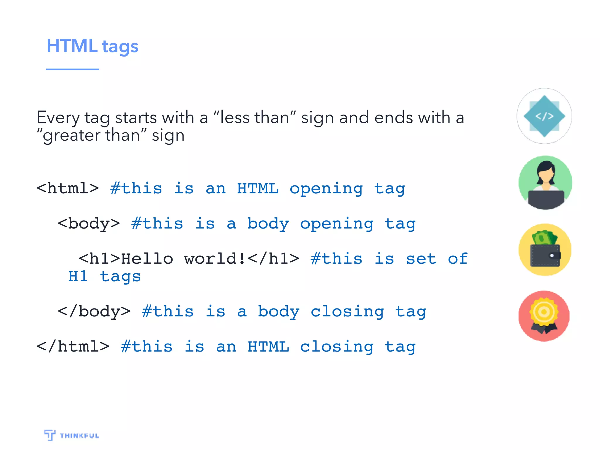 HTML tags
Every tag starts with a “less than” sign and ends with a
“greater than” sign
<html> #this is an HTML opening tag
<body> #this is a body opening tag
<h1>Hello world!</h1> #this is set of
H1 tags
</body> #this is a body closing tag
</html> #this is an HTML closing tag
 