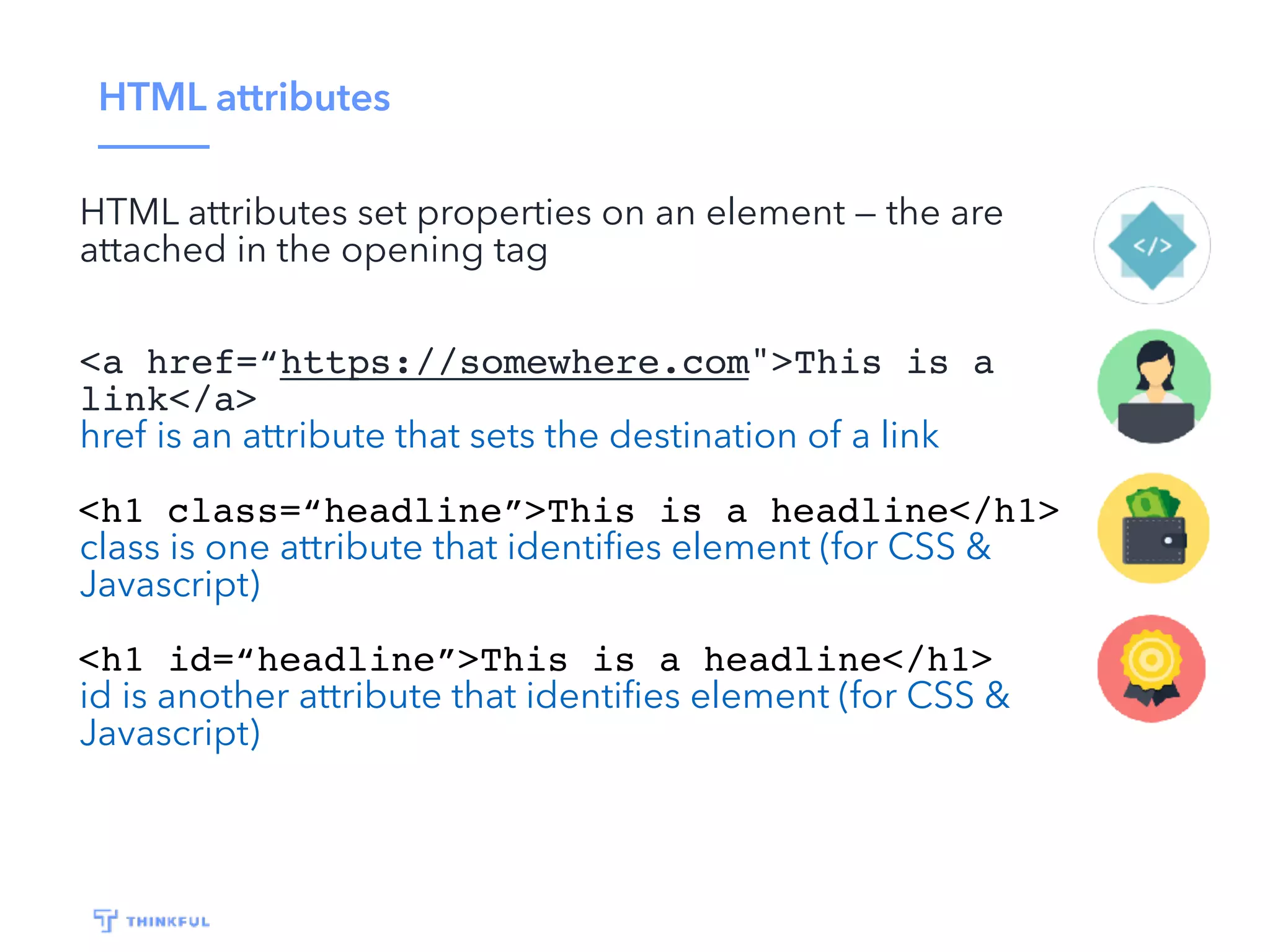 HTML attributes
HTML attributes set properties on an element — the are
attached in the opening tag
<a href=“https://somewhere.com">This is a
link</a>
href is an attribute that sets the destination of a link
<h1 class=“headline”>This is a headline</h1>
class is one attribute that identiﬁes element (for CSS &
Javascript)
<h1 id=“headline”>This is a headline</h1>
id is another attribute that identiﬁes element (for CSS &
Javascript)
 