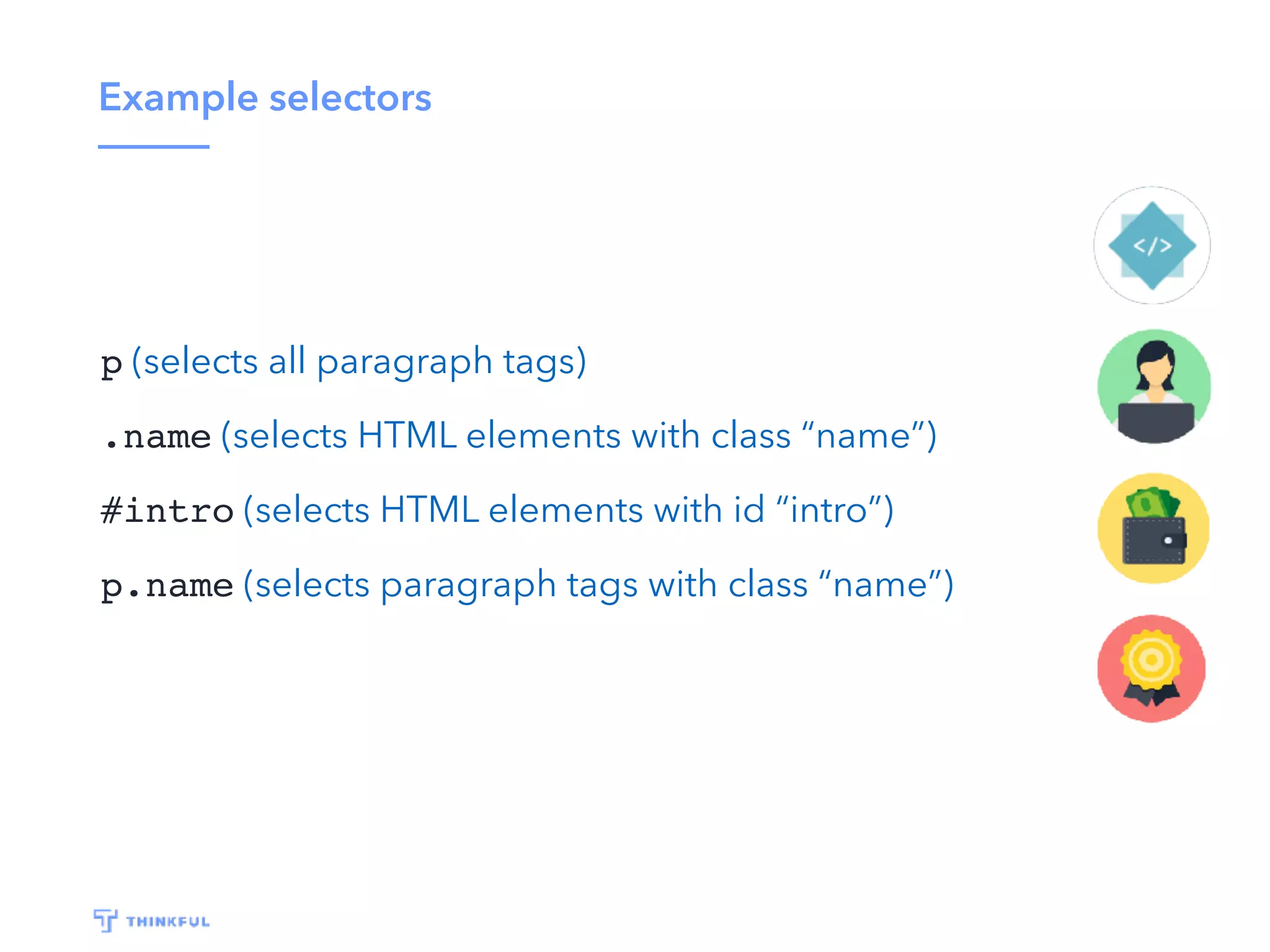 Example selectors
p (selects all paragraph tags)
.name (selects HTML elements with class “name”)
#intro (selects HTML elements with id “intro”)
p.name (selects paragraph tags with class “name”)
 