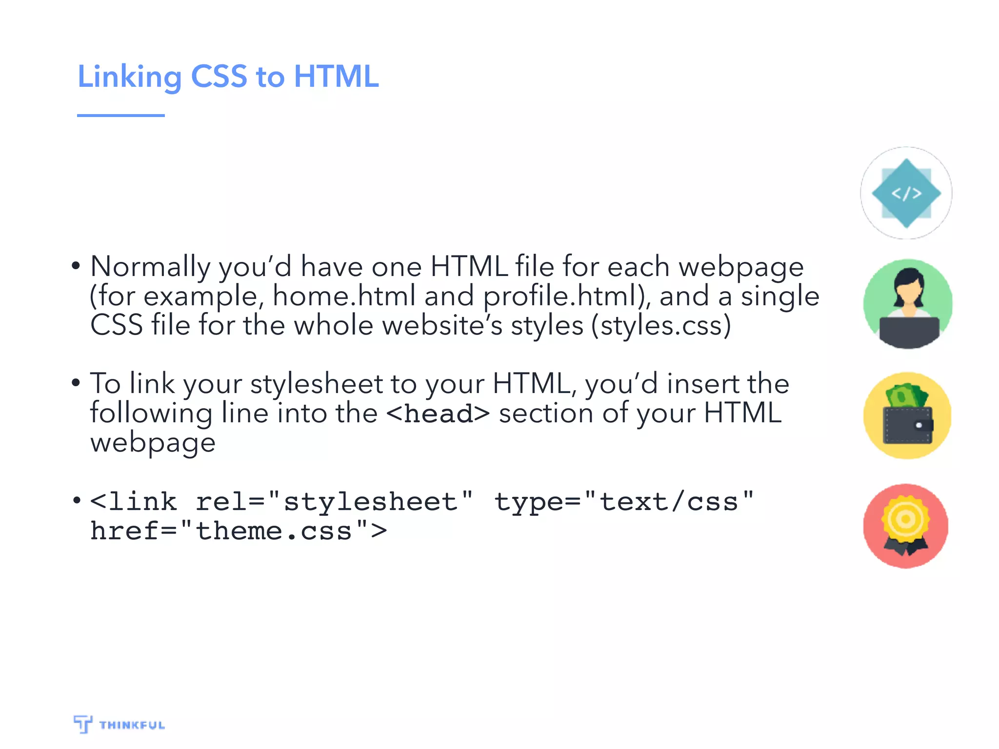 Linking CSS to HTML
• Normally you’d have one HTML ﬁle for each webpage
(for example, home.html and proﬁle.html), and a single
CSS ﬁle for the whole website’s styles (styles.css)
• To link your stylesheet to your HTML, you’d insert the
following line into the <head> section of your HTML
webpage
• <link rel="stylesheet" type="text/css"
href="theme.css">
 