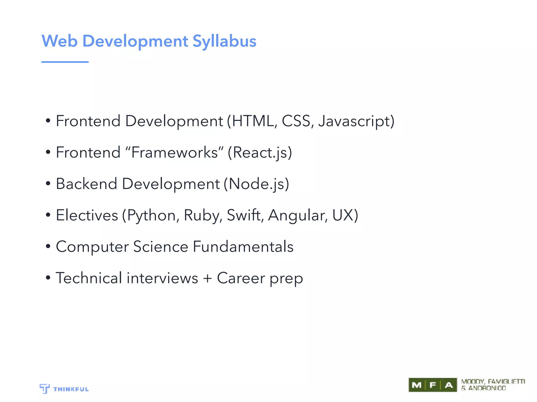 Web Development Syllabus
• Frontend Development (HTML, CSS, Javascript)
• Frontend “Frameworks” (React.js)
• Backend Development (Node.js)
• Electives (Python, Ruby, Swift, Angular, UX)
• Computer Science Fundamentals
• Technical interviews + Career prep
 
