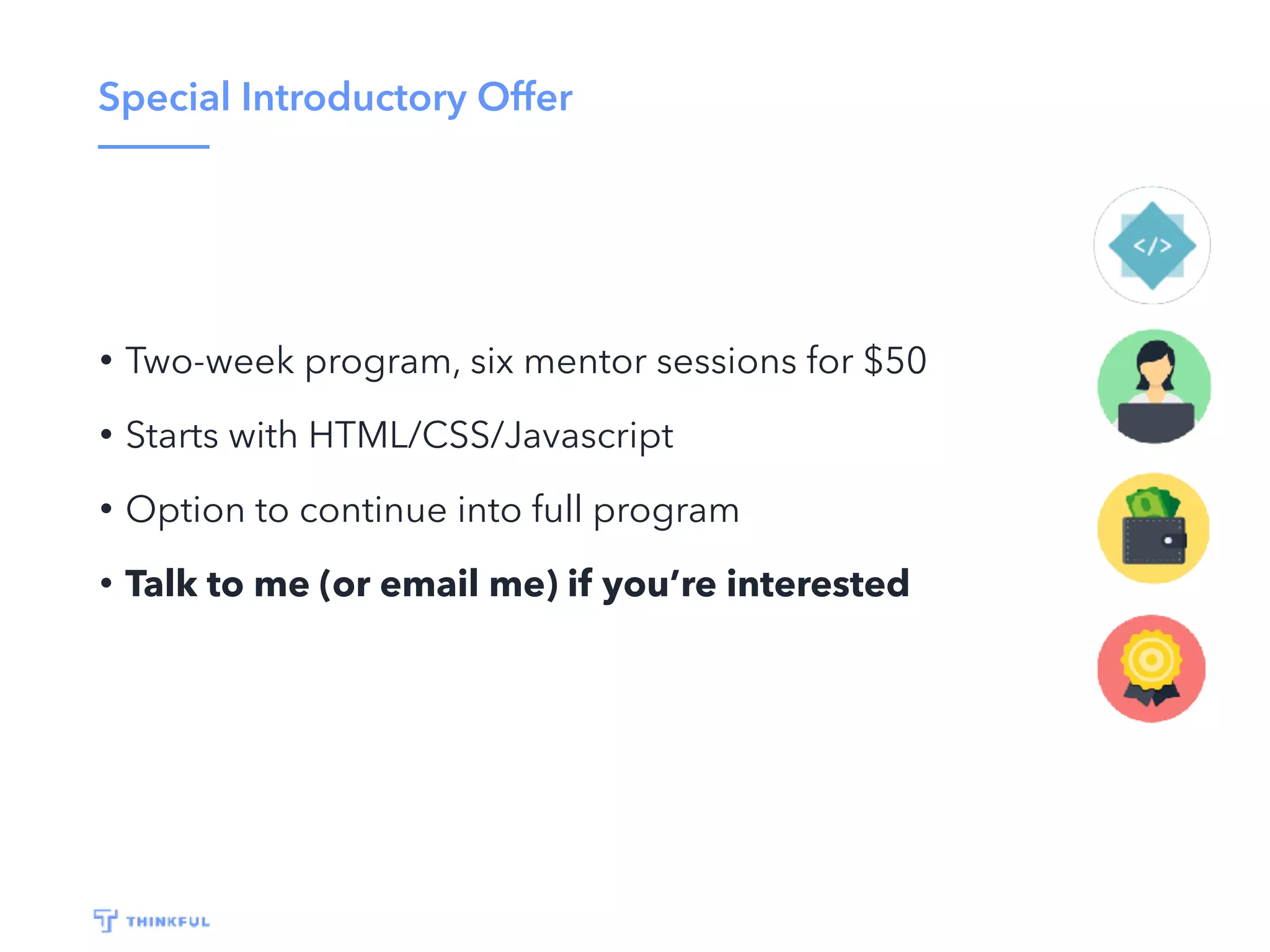 Special Introductory Offer
• Two-week program, six mentor sessions for $50
• Starts with HTML/CSS/Javascript
• Option to continue into full program
• Talk to me (or email me) if you’re interested
 