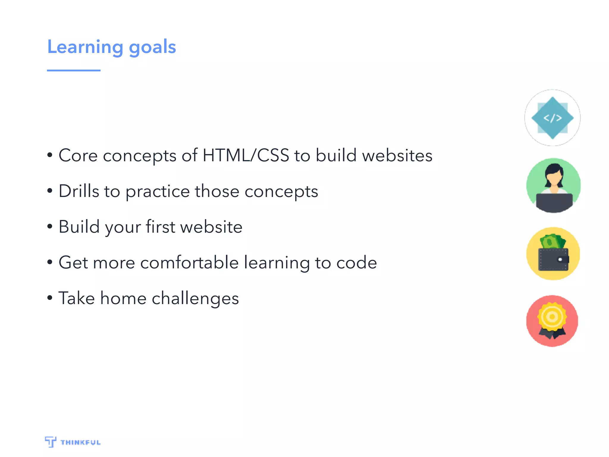 Learning goals
• Core concepts of HTML/CSS to build websites
• Drills to practice those concepts
• Build your ﬁrst website
• Get more comfortable learning to code
• Take home challenges
 