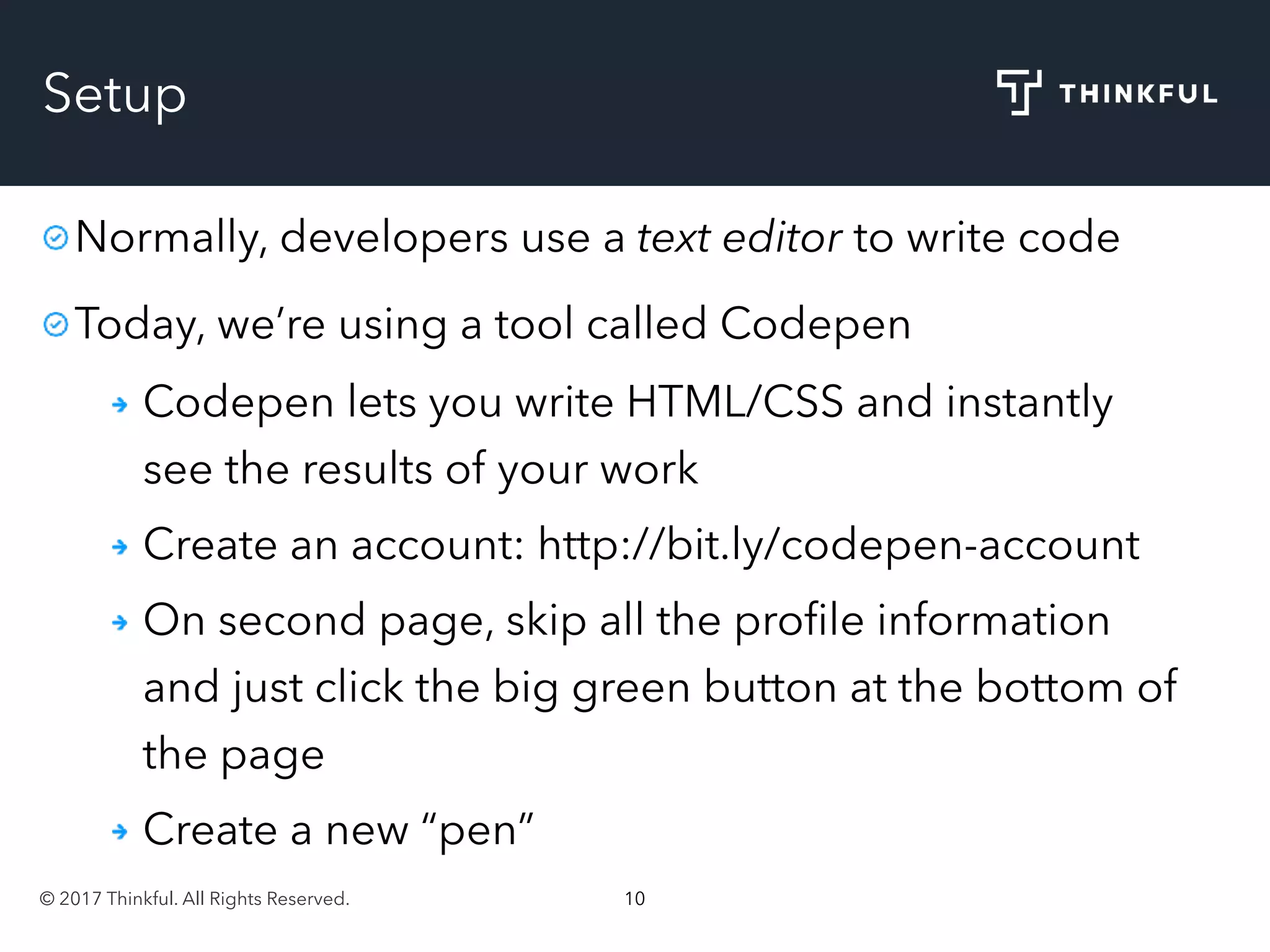 © 2017 Thinkful. All Rights Reserved. 10
Setup
Normally, developers use a text editor to write code
Today, we’re using a tool called Codepen
Codepen lets you write HTML/CSS and instantly
see the results of your work
Create an account: http://bit.ly/codepen-account
On second page, skip all the proﬁle information
and just click the big green button at the bottom of
the page
Create a new “pen”
 