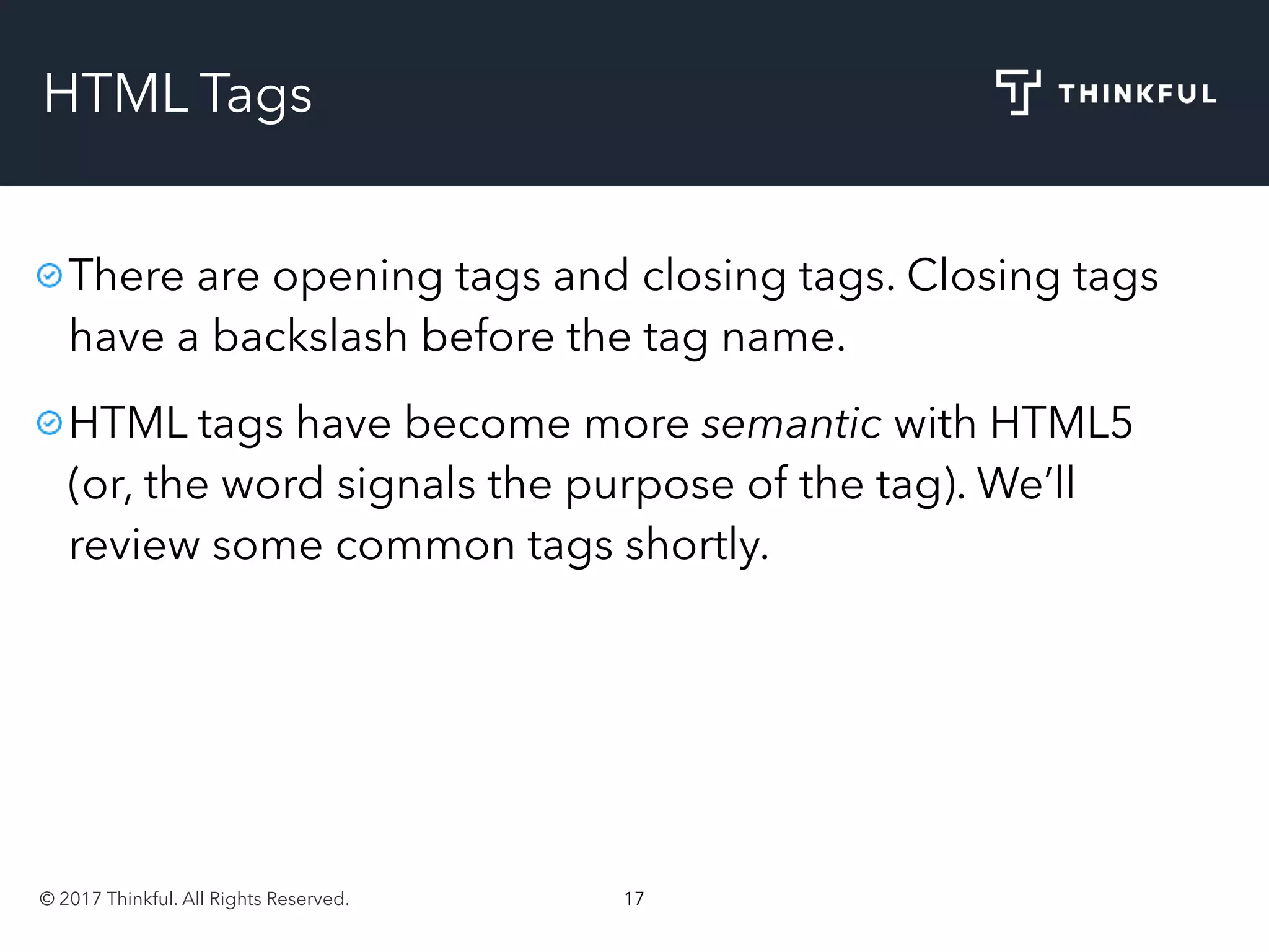 © 2017 Thinkful. All Rights Reserved. 17
HTML Tags
There are opening tags and closing tags. Closing tags
have a backslash before the tag name.
HTML tags have become more semantic with HTML5
(or, the word signals the purpose of the tag). We’ll
review some common tags shortly.
 