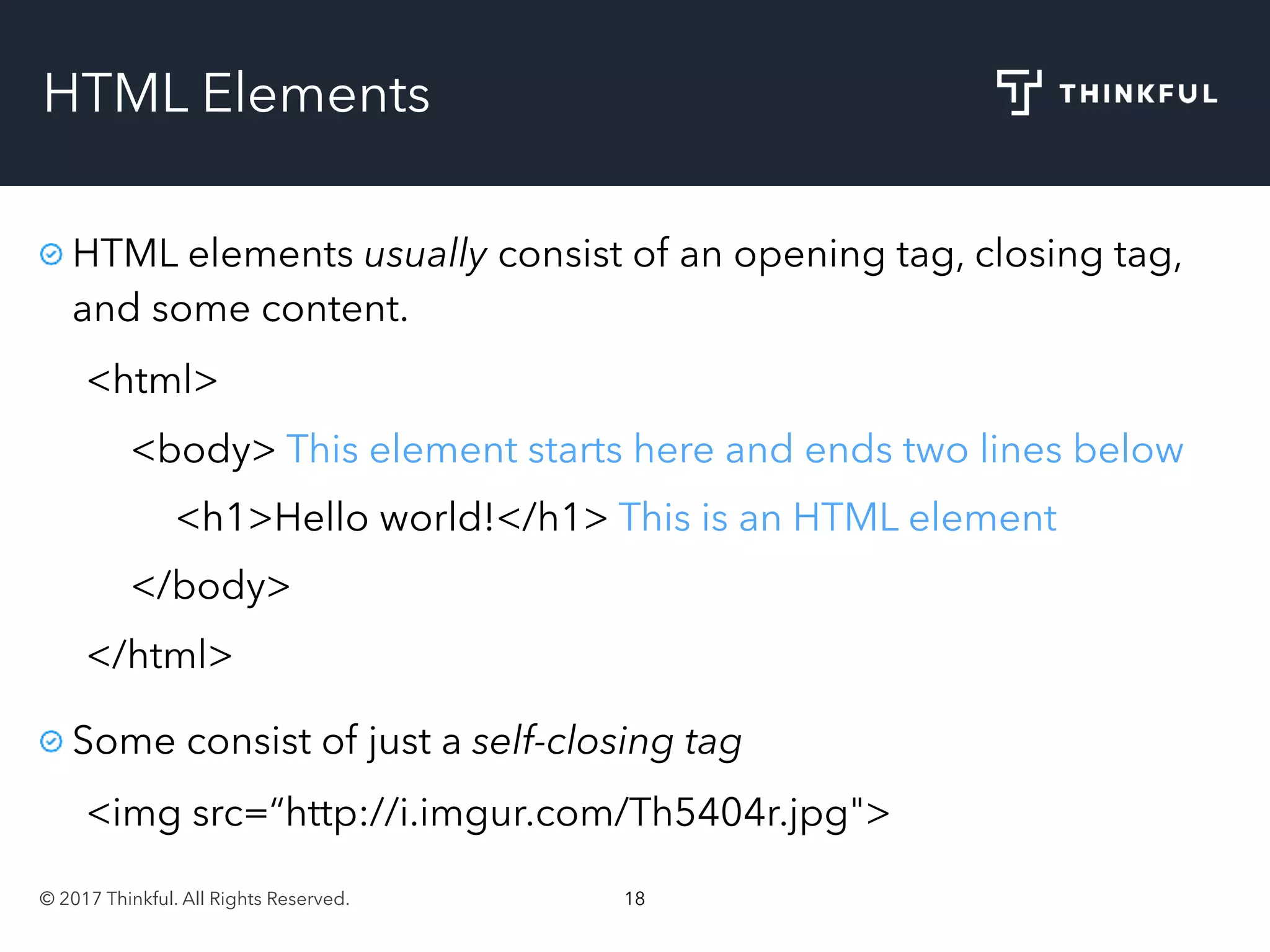 © 2017 Thinkful. All Rights Reserved. 18
HTML Elements
HTML elements usually consist of an opening tag, closing tag,
and some content.
<html>
<body> This element starts here and ends two lines below
<h1>Hello world!</h1> This is an HTML element
</body>
</html>
Some consist of just a self-closing tag
<img src=“http://i.imgur.com/Th5404r.jpg">
 
