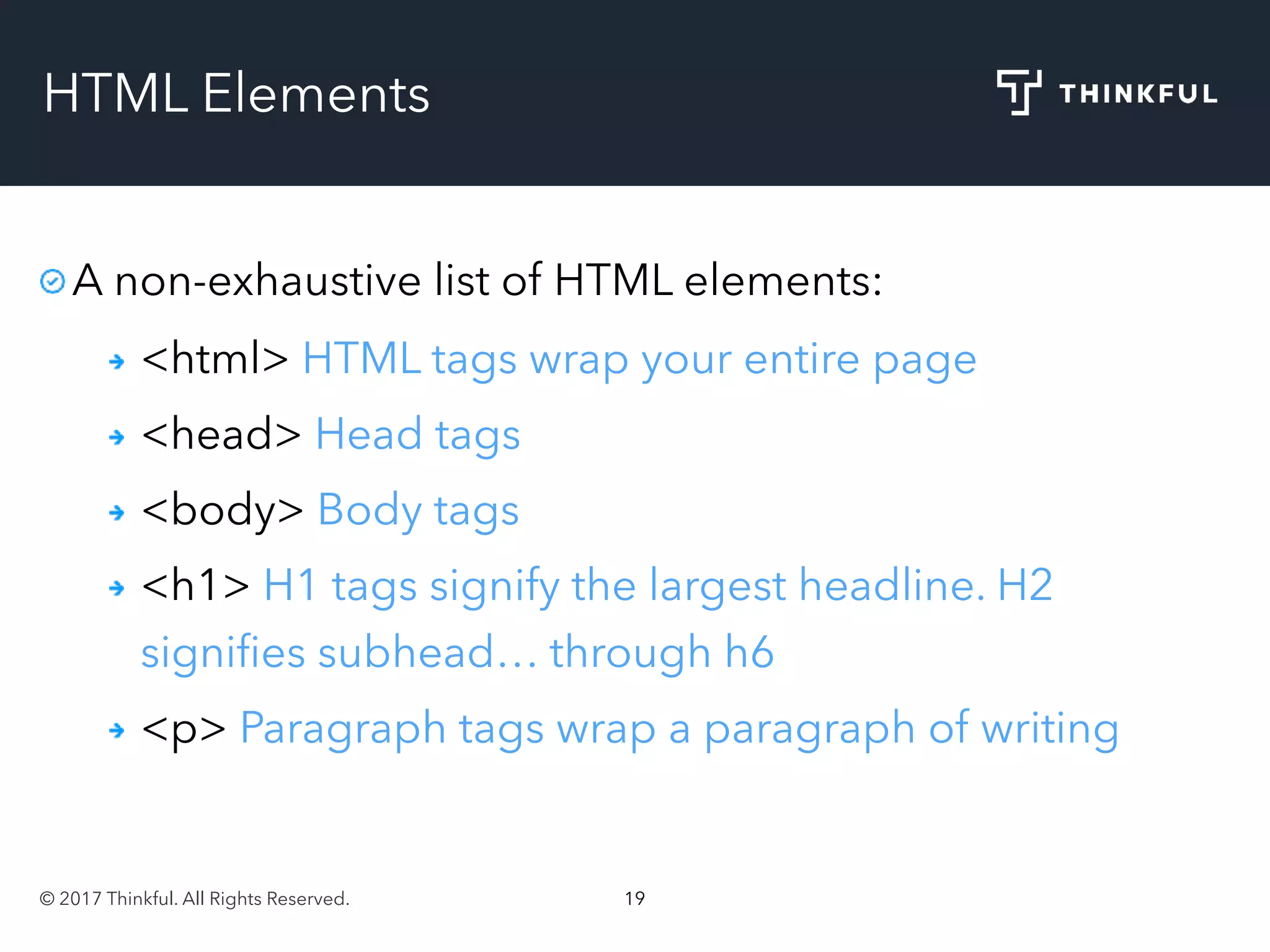 © 2017 Thinkful. All Rights Reserved. 19
HTML Elements
A non-exhaustive list of HTML elements:
<html> HTML tags wrap your entire page
<head> Head tags
<body> Body tags
<h1> H1 tags signify the largest headline. H2
signiﬁes subhead… through h6
<p> Paragraph tags wrap a paragraph of writing
 