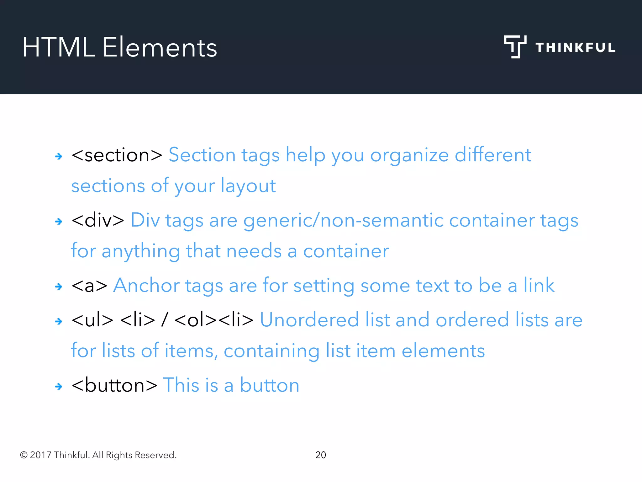 © 2017 Thinkful. All Rights Reserved. 20
HTML Elements
<section> Section tags help you organize different
sections of your layout
<div> Div tags are generic/non-semantic container tags
for anything that needs a container
<a> Anchor tags are for setting some text to be a link
<ul> <li> / <ol><li> Unordered list and ordered lists are
for lists of items, containing list item elements
<button> This is a button
 