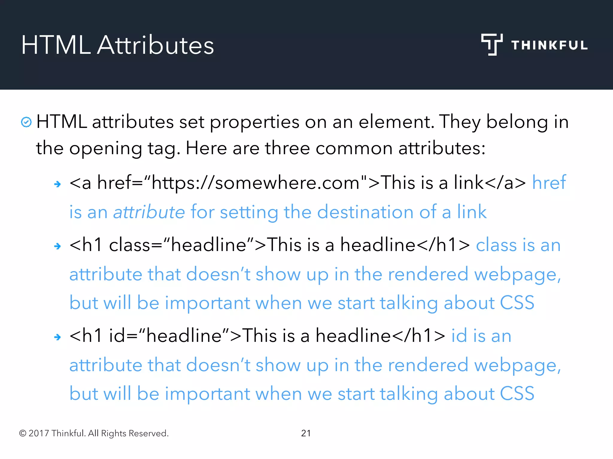 © 2017 Thinkful. All Rights Reserved. 21
HTML Attributes
HTML attributes set properties on an element. They belong in
the opening tag. Here are three common attributes:
<a href=“https://somewhere.com">This is a link</a> href
is an attribute for setting the destination of a link
<h1 class=“headline”>This is a headline</h1> class is an
attribute that doesn’t show up in the rendered webpage,
but will be important when we start talking about CSS
<h1 id=“headline”>This is a headline</h1> id is an
attribute that doesn’t show up in the rendered webpage,
but will be important when we start talking about CSS
 