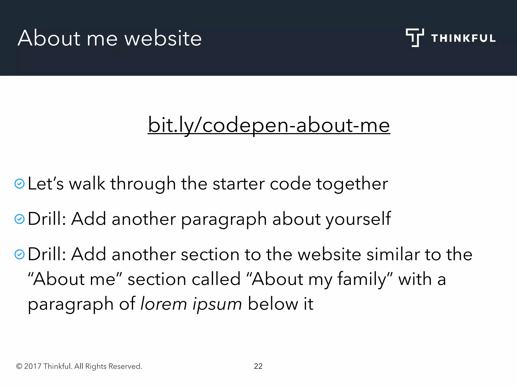 © 2017 Thinkful. All Rights Reserved. 22
About me website
bit.ly/codepen-about-me
Let’s walk through the starter code together
Drill: Add another paragraph about yourself
Drill: Add another section to the website similar to the
“About me” section called “About my family” with a
paragraph of lorem ipsum below it
 