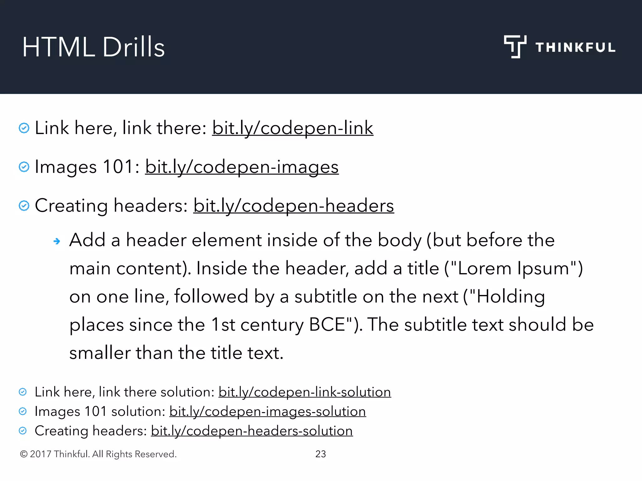 © 2017 Thinkful. All Rights Reserved. 23
HTML Drills
Link here, link there: bit.ly/codepen-link
Images 101: bit.ly/codepen-images
Creating headers: bit.ly/codepen-headers
Add a header element inside of the body (but before the
main content). Inside the header, add a title ("Lorem Ipsum")
on one line, followed by a subtitle on the next ("Holding
places since the 1st century BCE"). The subtitle text should be
smaller than the title text.
Link here, link there solution: bit.ly/codepen-link-solution
Images 101 solution: bit.ly/codepen-images-solution
Creating headers: bit.ly/codepen-headers-solution
 