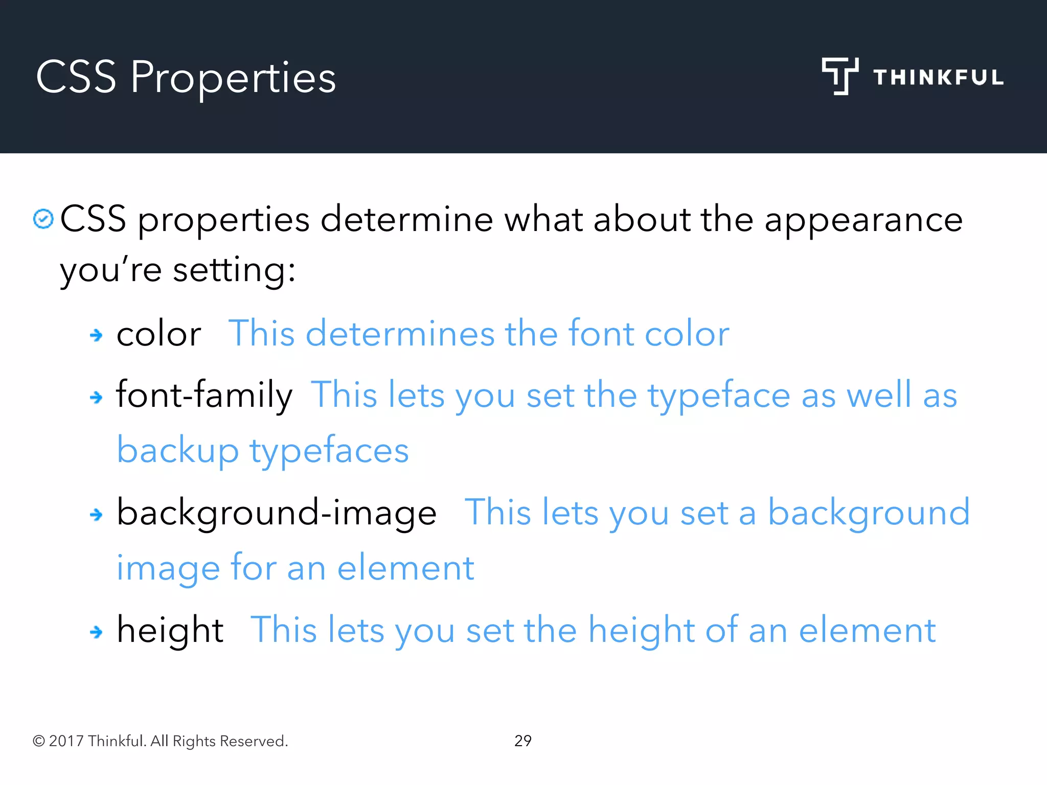 © 2017 Thinkful. All Rights Reserved. 29
CSS Properties
CSS properties determine what about the appearance
you’re setting:
color This determines the font color
font-family This lets you set the typeface as well as
backup typefaces
background-image This lets you set a background
image for an element
height This lets you set the height of an element
 
