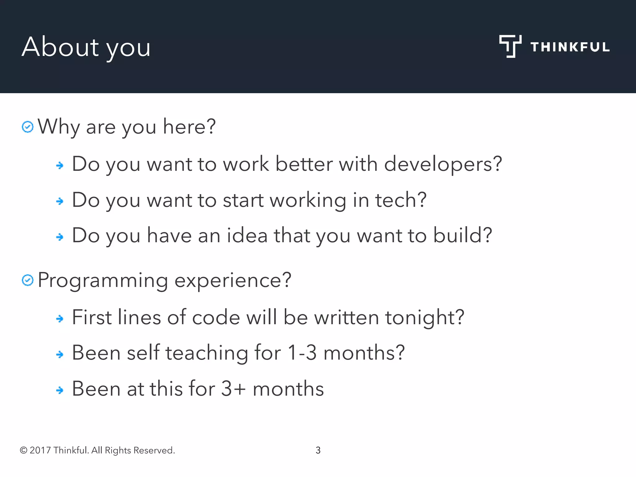 © 2017 Thinkful. All Rights Reserved. 3
About you
Why are you here?
Do you want to work better with developers?
Do you want to start working in tech?
Do you have an idea that you want to build?
Programming experience?
First lines of code will be written tonight?
Been self teaching for 1-3 months?
Been at this for 3+ months
 