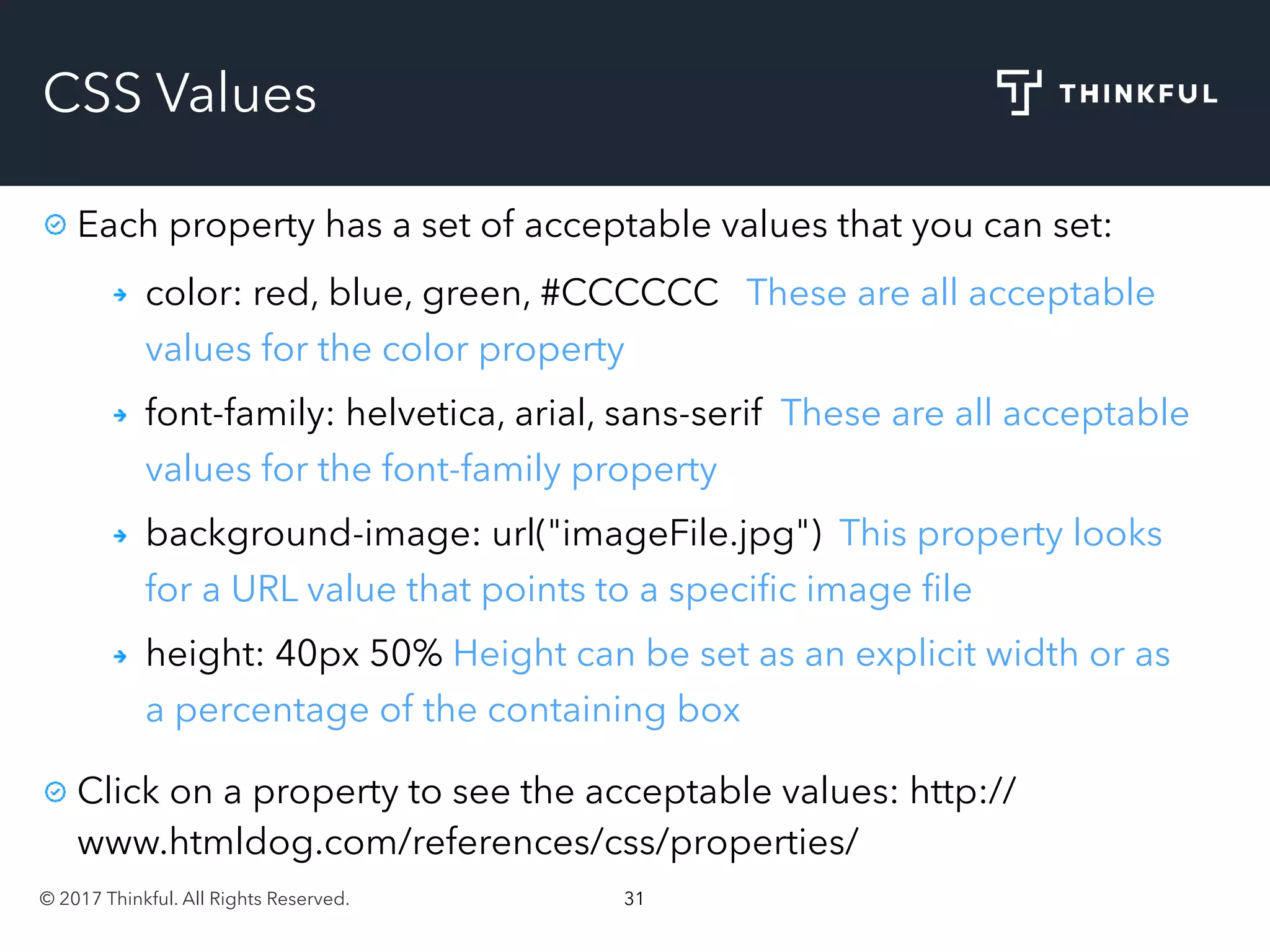 © 2017 Thinkful. All Rights Reserved. 31
CSS Values
Each property has a set of acceptable values that you can set:
color: red, blue, green, #CCCCCC These are all acceptable
values for the color property
font-family: helvetica, arial, sans-serif These are all acceptable
values for the font-family property
background-image: url("imageFile.jpg") This property looks
for a URL value that points to a speciﬁc image ﬁle
height: 40px 50% Height can be set as an explicit width or as
a percentage of the containing box
Click on a property to see the acceptable values: http://
www.htmldog.com/references/css/properties/
 
