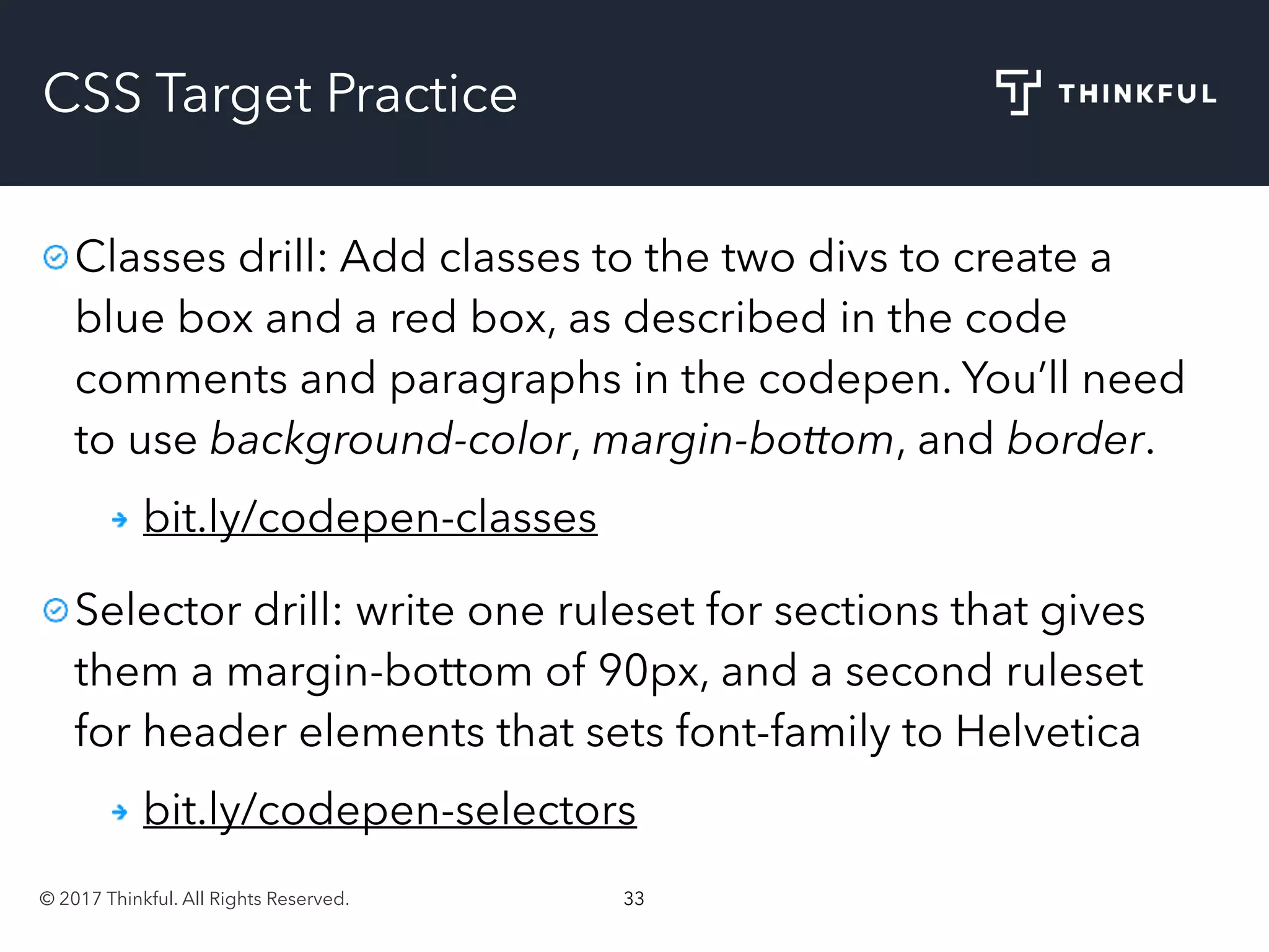 © 2017 Thinkful. All Rights Reserved. 33
CSS Target Practice
Classes drill: Add classes to the two divs to create a
blue box and a red box, as described in the code
comments and paragraphs in the codepen. You’ll need
to use background-color, margin-bottom, and border.
bit.ly/codepen-classes
Selector drill: write one ruleset for sections that gives
them a margin-bottom of 90px, and a second ruleset
for header elements that sets font-family to Helvetica
bit.ly/codepen-selectors
 