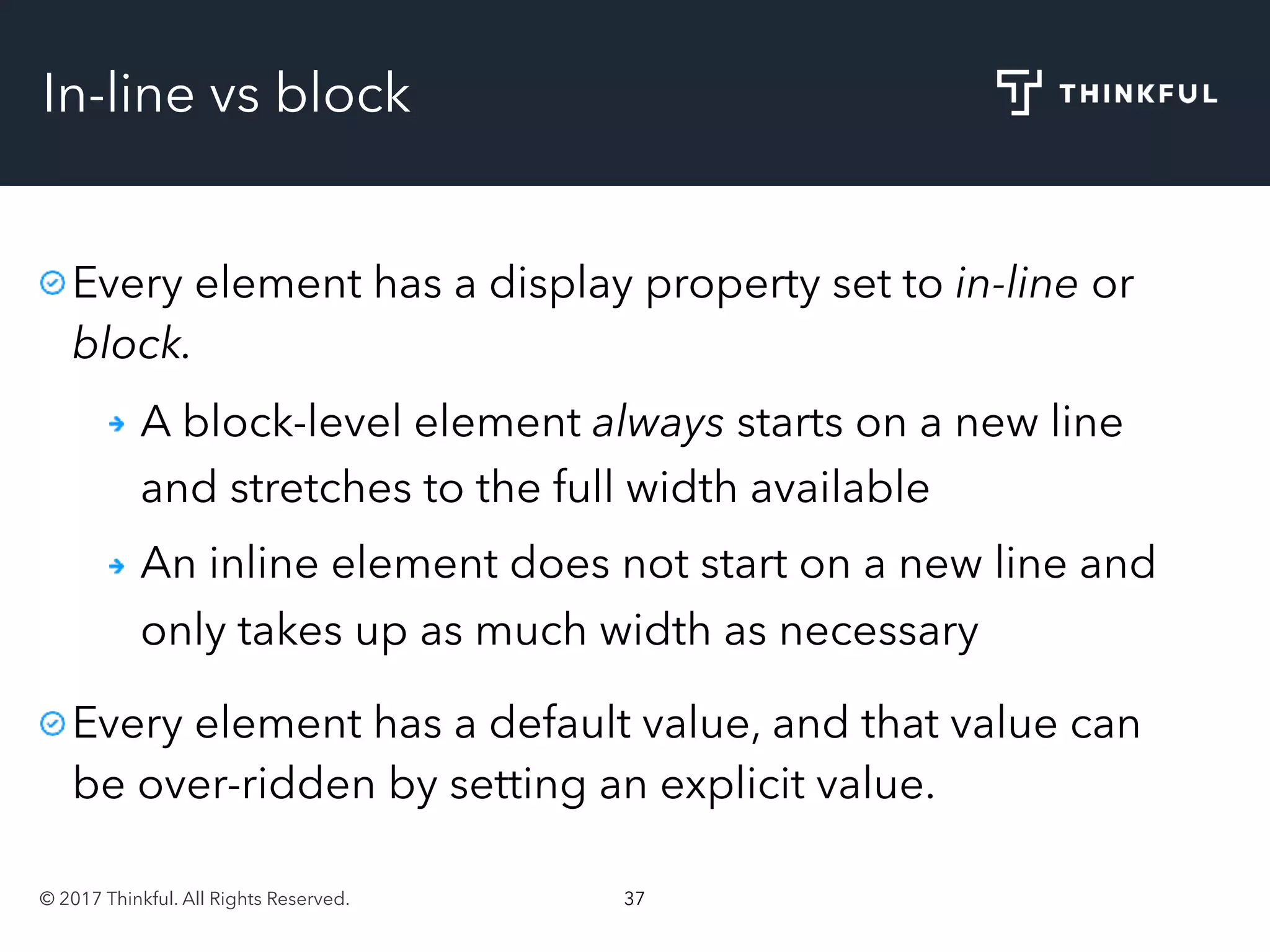 © 2017 Thinkful. All Rights Reserved. 37
In-line vs block
Every element has a display property set to in-line or
block.
A block-level element always starts on a new line
and stretches to the full width available
An inline element does not start on a new line and
only takes up as much width as necessary
Every element has a default value, and that value can
be over-ridden by setting an explicit value.
 