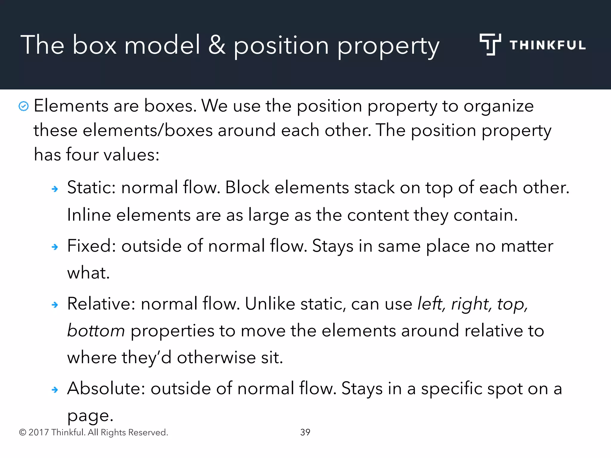 © 2017 Thinkful. All Rights Reserved. 39
The box model & position property
Elements are boxes. We use the position property to organize
these elements/boxes around each other. The position property
has four values:
Static: normal ﬂow. Block elements stack on top of each other.
Inline elements are as large as the content they contain.
Fixed: outside of normal ﬂow. Stays in same place no matter
what.
Relative: normal ﬂow. Unlike static, can use left, right, top,
bottom properties to move the elements around relative to
where they’d otherwise sit.
Absolute: outside of normal ﬂow. Stays in a speciﬁc spot on a
page.
 