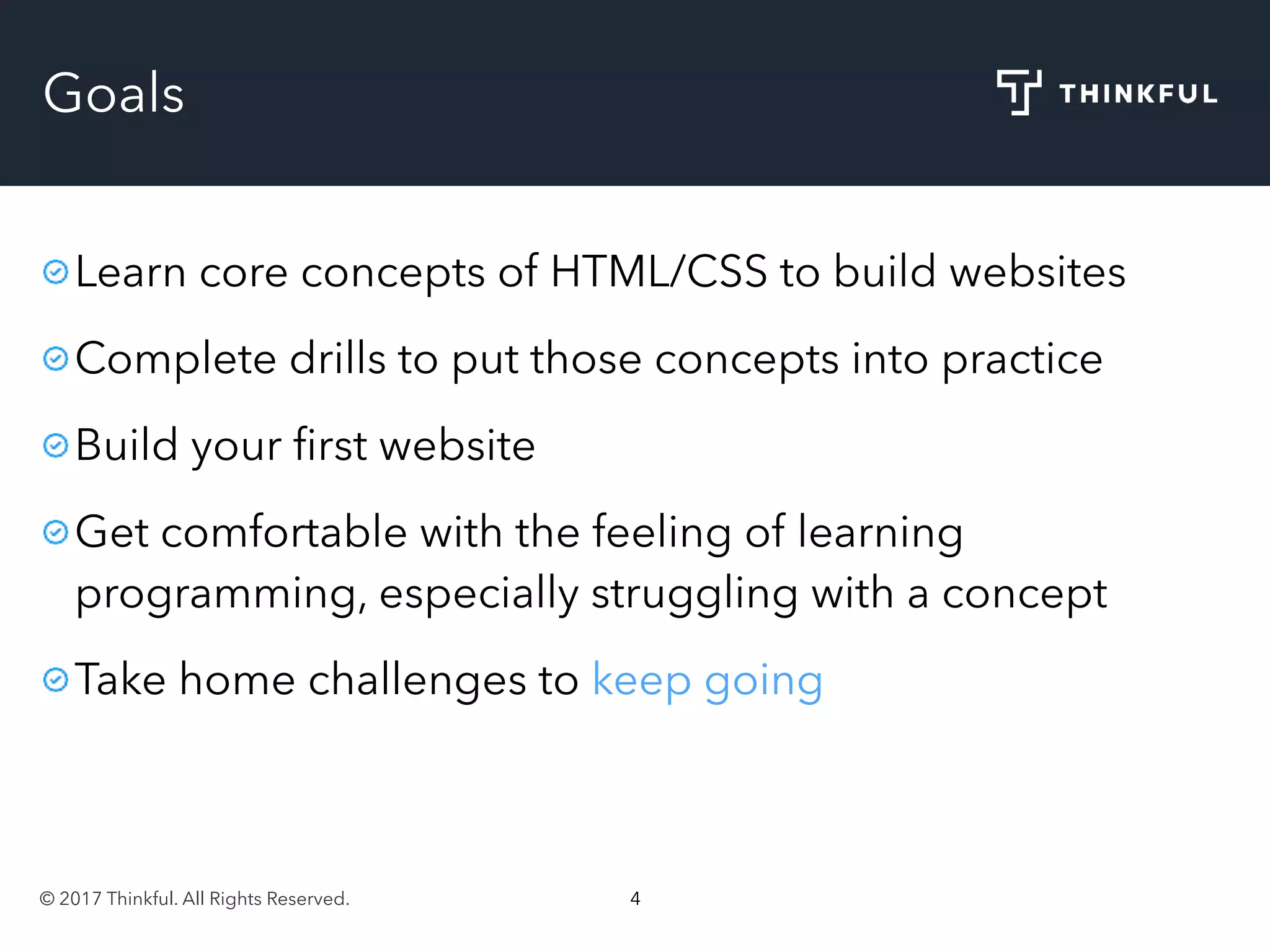 © 2017 Thinkful. All Rights Reserved. 4
Goals
Learn core concepts of HTML/CSS to build websites
Complete drills to put those concepts into practice
Build your ﬁrst website
Get comfortable with the feeling of learning
programming, especially struggling with a concept
Take home challenges to keep going
 