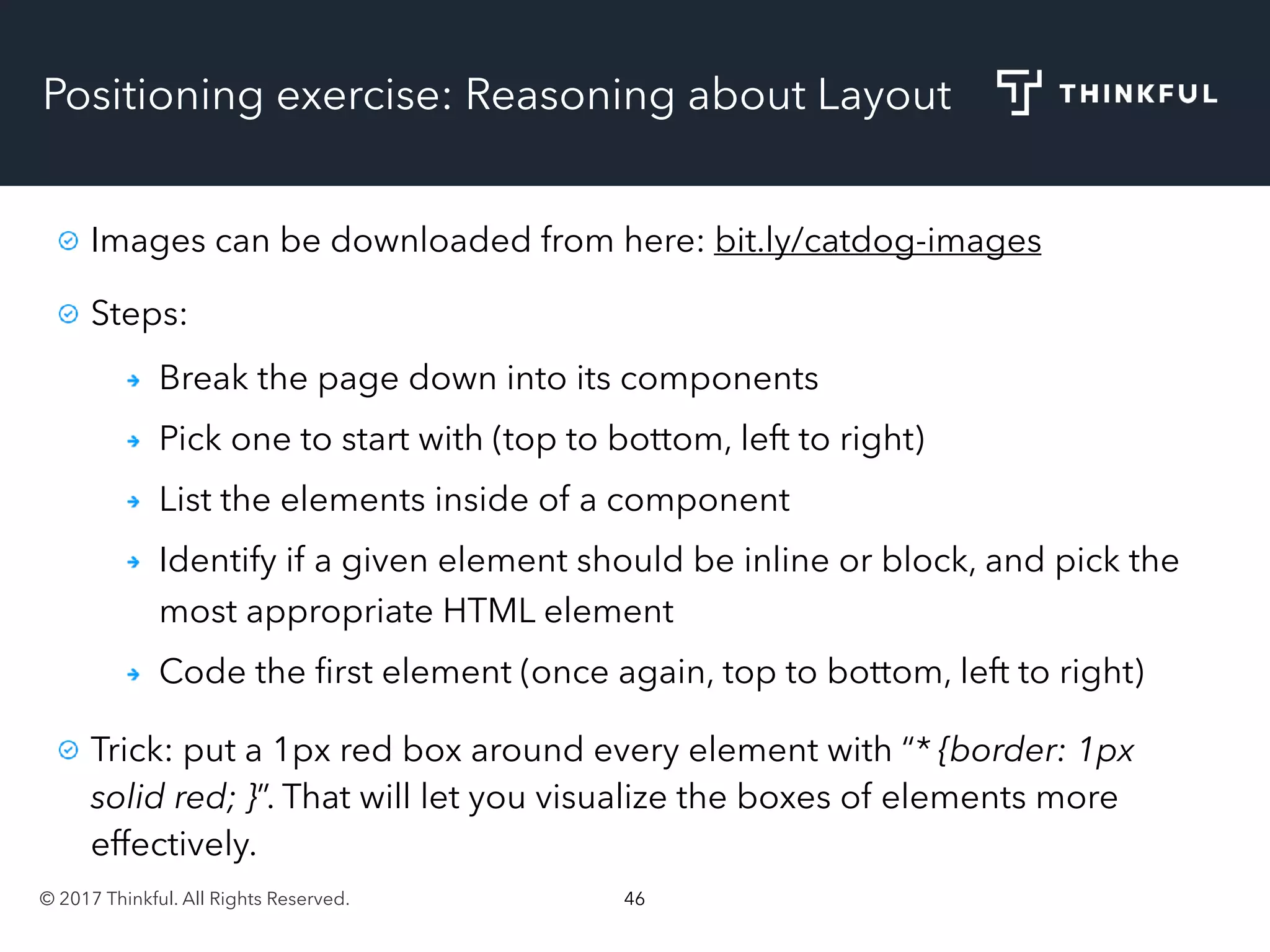 © 2017 Thinkful. All Rights Reserved. 46
Positioning exercise: Reasoning about Layout
Images can be downloaded from here: bit.ly/catdog-images
Steps:
Break the page down into its components
Pick one to start with (top to bottom, left to right)
List the elements inside of a component
Identify if a given element should be inline or block, and pick the
most appropriate HTML element
Code the ﬁrst element (once again, top to bottom, left to right)
Trick: put a 1px red box around every element with “* {border: 1px
solid red; }”. That will let you visualize the boxes of elements more
effectively.
 
