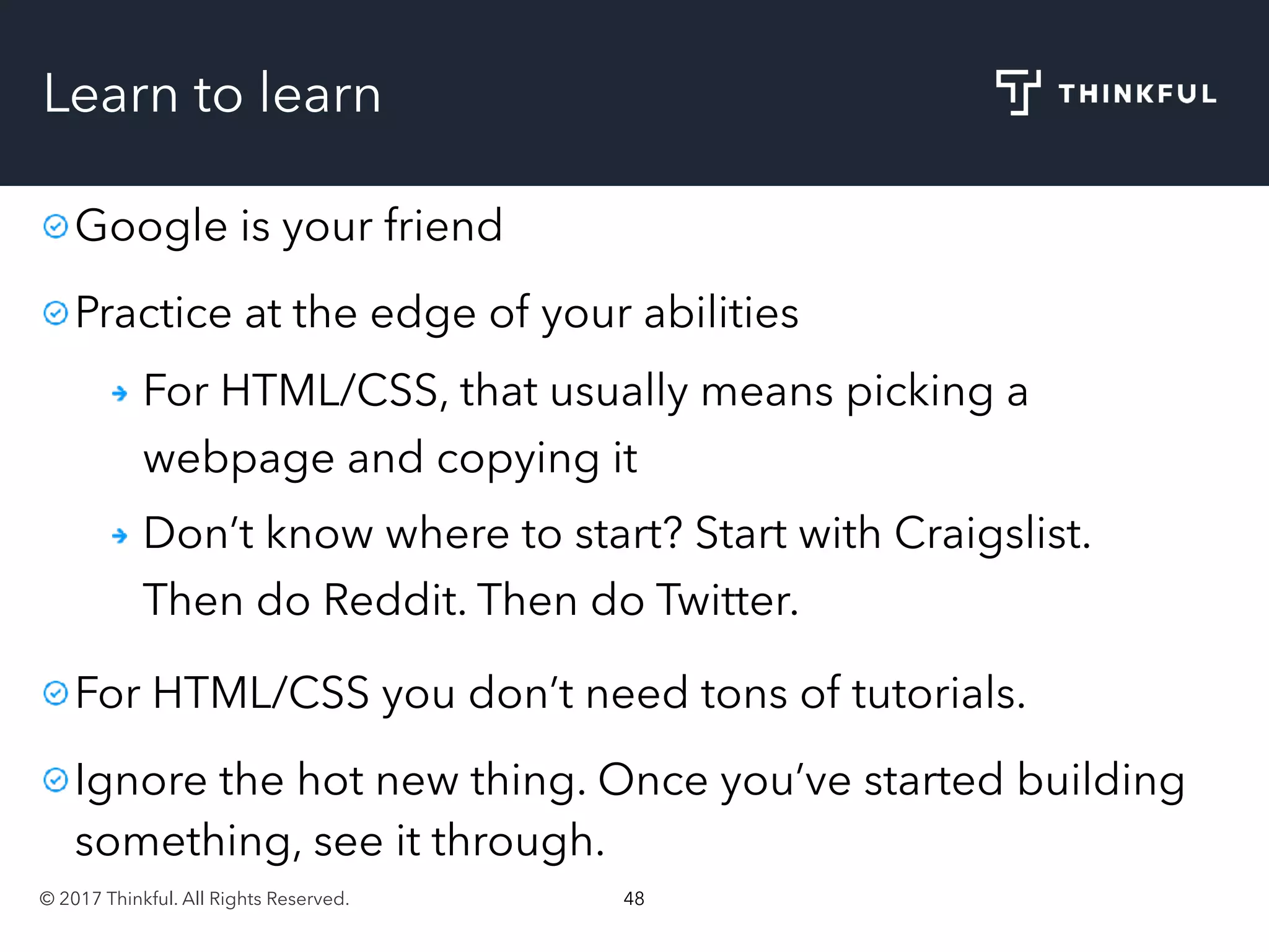 © 2017 Thinkful. All Rights Reserved. 48
Learn to learn
Google is your friend
Practice at the edge of your abilities
For HTML/CSS, that usually means picking a
webpage and copying it
Don’t know where to start? Start with Craigslist.
Then do Reddit. Then do Twitter.
For HTML/CSS you don’t need tons of tutorials.
Ignore the hot new thing. Once you’ve started building
something, see it through.
 