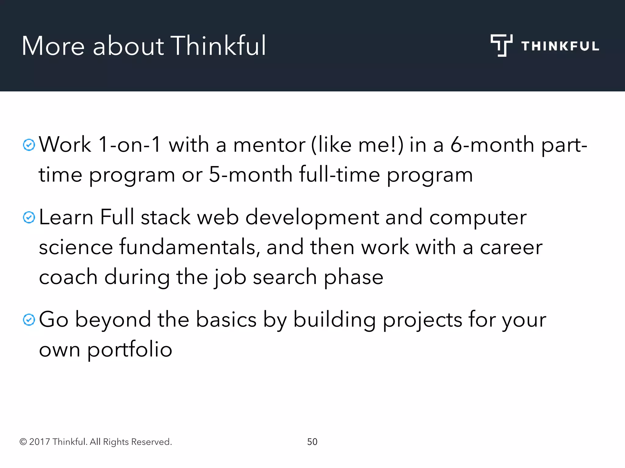 © 2017 Thinkful. All Rights Reserved. 50
More about Thinkful
Work 1-on-1 with a mentor (like me!) in a 6-month part-
time program or 5-month full-time program
Learn Full stack web development and computer
science fundamentals, and then work with a career
coach during the job search phase
Go beyond the basics by building projects for your
own portfolio
 
