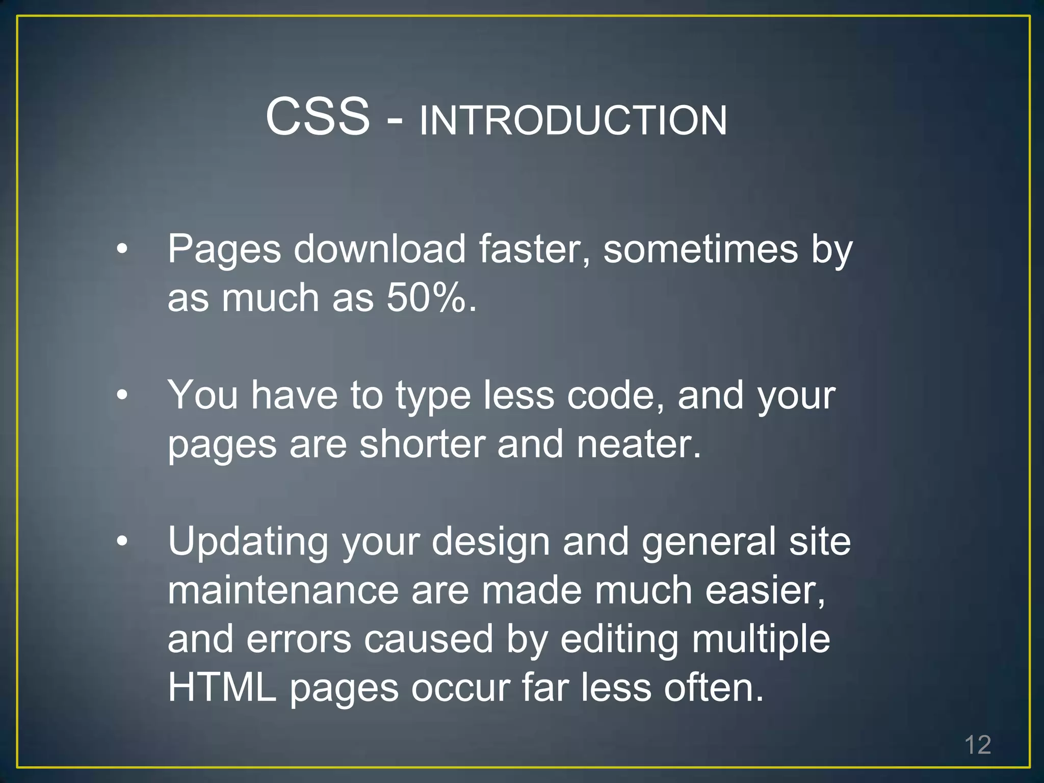 12
• Pages download faster, sometimes by
as much as 50%.
• You have to type less code, and your
pages are shorter and neater.
• Updating your design and general site
maintenance are made much easier,
and errors caused by editing multiple
HTML pages occur far less often.
CSS - INTRODUCTION
 