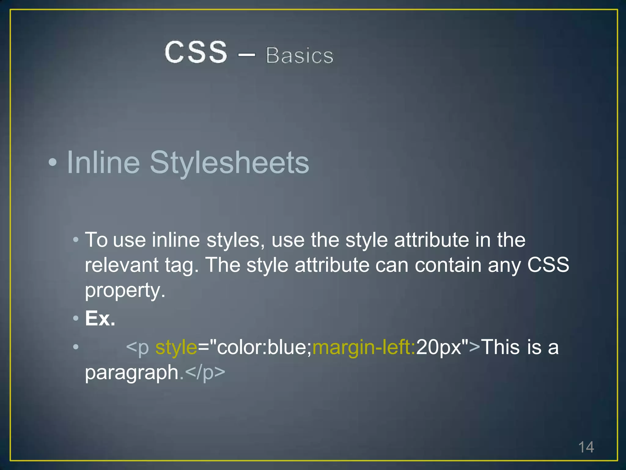 • Inline Stylesheets
• To use inline styles, use the style attribute in the
relevant tag. The style attribute can contain any CSS
property.
• Ex.
• <p style="color:blue;margin-left:20px">This is a
paragraph.</p>
14
 