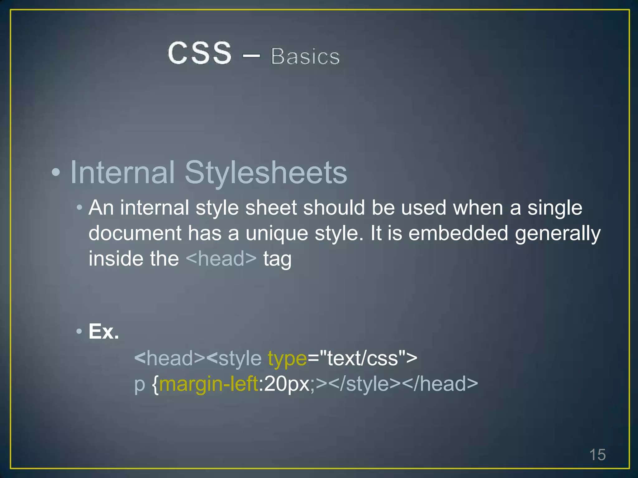 • Internal Stylesheets
• An internal style sheet should be used when a single
document has a unique style. It is embedded generally
inside the <head> tag
• Ex.
<head><style type="text/css">
p {margin-left:20px;></style></head>
15
 