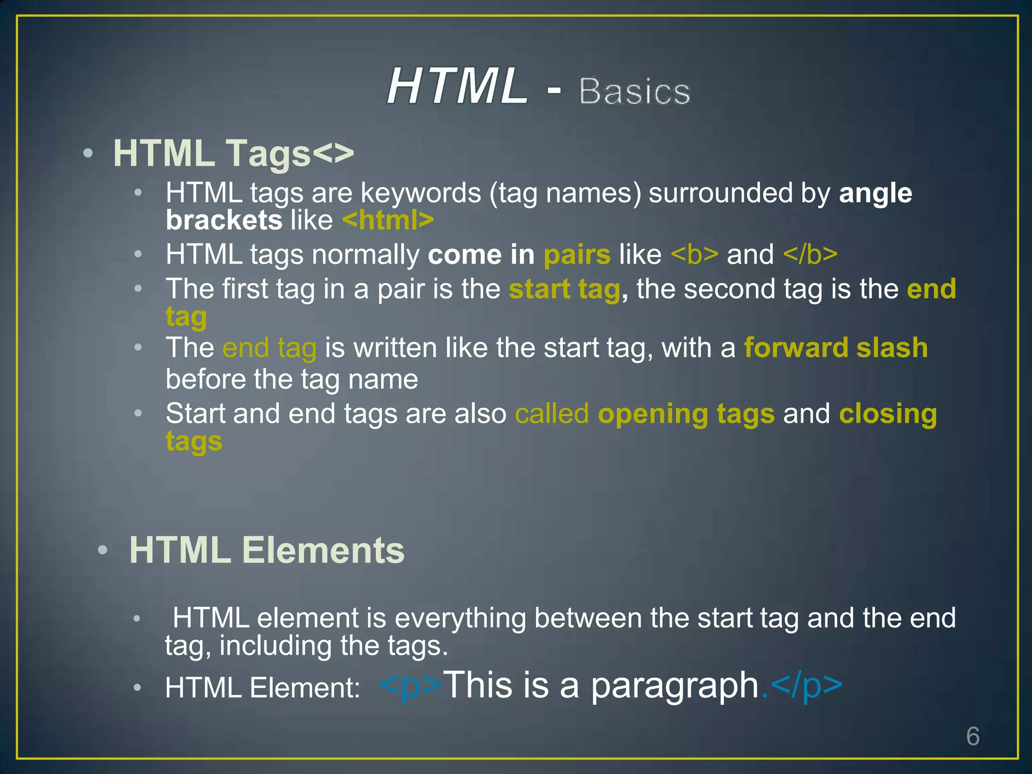 • HTML Tags<>
• HTML tags are keywords (tag names) surrounded by angle
brackets like <html>
• HTML tags normally come in pairs like <b> and </b>
• The first tag in a pair is the start tag, the second tag is the end
tag
• The end tag is written like the start tag, with a forward slash
before the tag name
• Start and end tags are also called opening tags and closing
tags
• HTML Elements
• HTML element is everything between the start tag and the end
tag, including the tags.
• HTML Element: <p>This is a paragraph.</p>
6
 