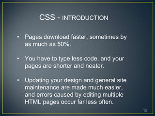 12
• Pages download faster, sometimes by
as much as 50%.
• You have to type less code, and your
pages are shorter and neater.
• Updating your design and general site
maintenance are made much easier,
and errors caused by editing multiple
HTML pages occur far less often.
CSS - INTRODUCTION
 