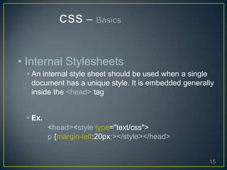 • Internal Stylesheets
• An internal style sheet should be used when a single
document has a unique style. It is embedded generally
inside the <head> tag
• Ex.
<head><style type="text/css">
p {margin-left:20px;></style></head>
15
 