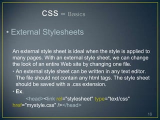 • External Stylesheets
An external style sheet is ideal when the style is applied to
many pages. With an external style sheet, we can change
the look of an entire Web site by changing one file.
• An external style sheet can be written in any text editor.
The file should not contain any html tags. The style sheet
should be saved with a .css extension.
• Ex.
<head><link rel="stylesheet" type="text/css"
href="mystyle.css" /></head>
16
 
