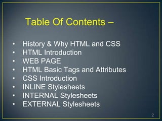 2
Table Of Contents –
• History & Why HTML and CSS
• HTML Introduction
• WEB PAGE
• HTML Basic Tags and Attributes
• CSS Introduction
• INLINE Stylesheets
• INTERNAL Stylesheets
• EXTERNAL Stylesheets
 