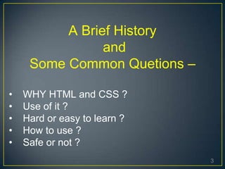 3
A Brief History
and
Some Common Quetions –
• WHY HTML and CSS ?
• Use of it ?
• Hard or easy to learn ?
• How to use ?
• Safe or not ?
 