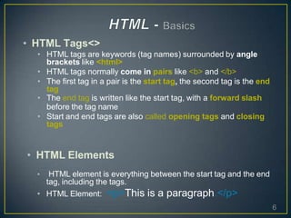 • HTML Tags<>
• HTML tags are keywords (tag names) surrounded by angle
brackets like <html>
• HTML tags normally come in pairs like <b> and </b>
• The first tag in a pair is the start tag, the second tag is the end
tag
• The end tag is written like the start tag, with a forward slash
before the tag name
• Start and end tags are also called opening tags and closing
tags
• HTML Elements
• HTML element is everything between the start tag and the end
tag, including the tags.
• HTML Element: <p>This is a paragraph.</p>
6
 