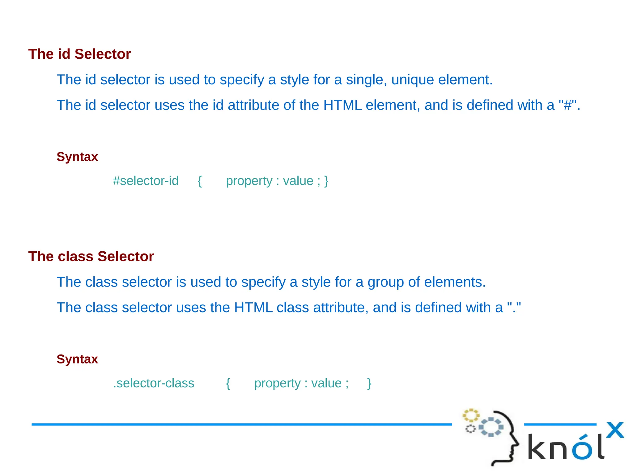 The id Selector The id selector is used to specify a style for a single, unique element. The id selector uses the id attribute of the HTML element, and is defined with a "#". Syntax #selector-id { property : value ; } The class Selector The class selector is used to specify a style for a group of elements. The class selector uses the HTML class attribute, and is defined with a "." Syntax .selector-class { property : value ; } 