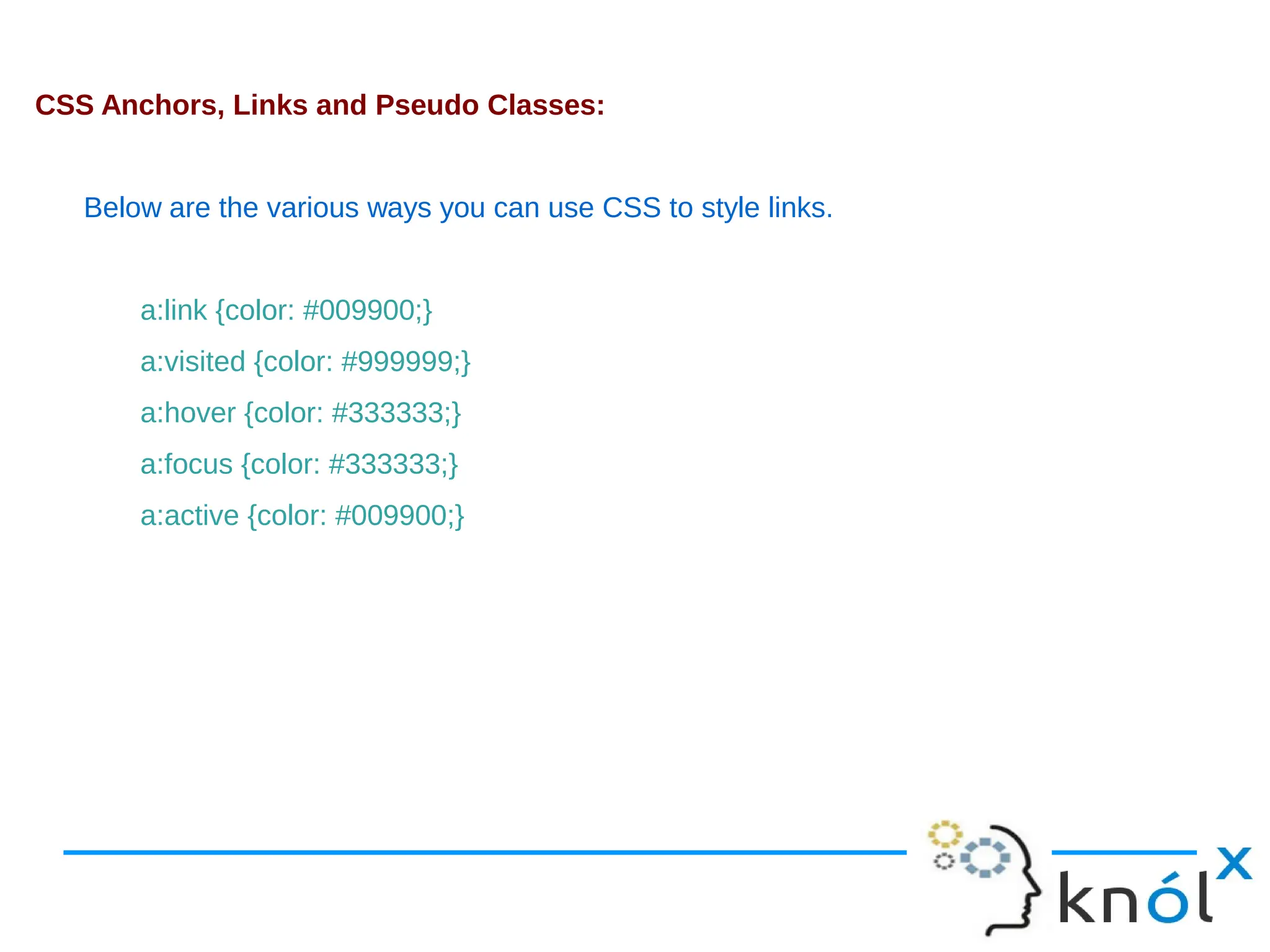 CSS Anchors, Links and Pseudo Classes: Below are the various ways you can use CSS to style links. a:link {color: #009900;} a:visited {color: #999999;} a:hover {color: #333333;} a:focus {color: #333333;} a:active {color: #009900;} 