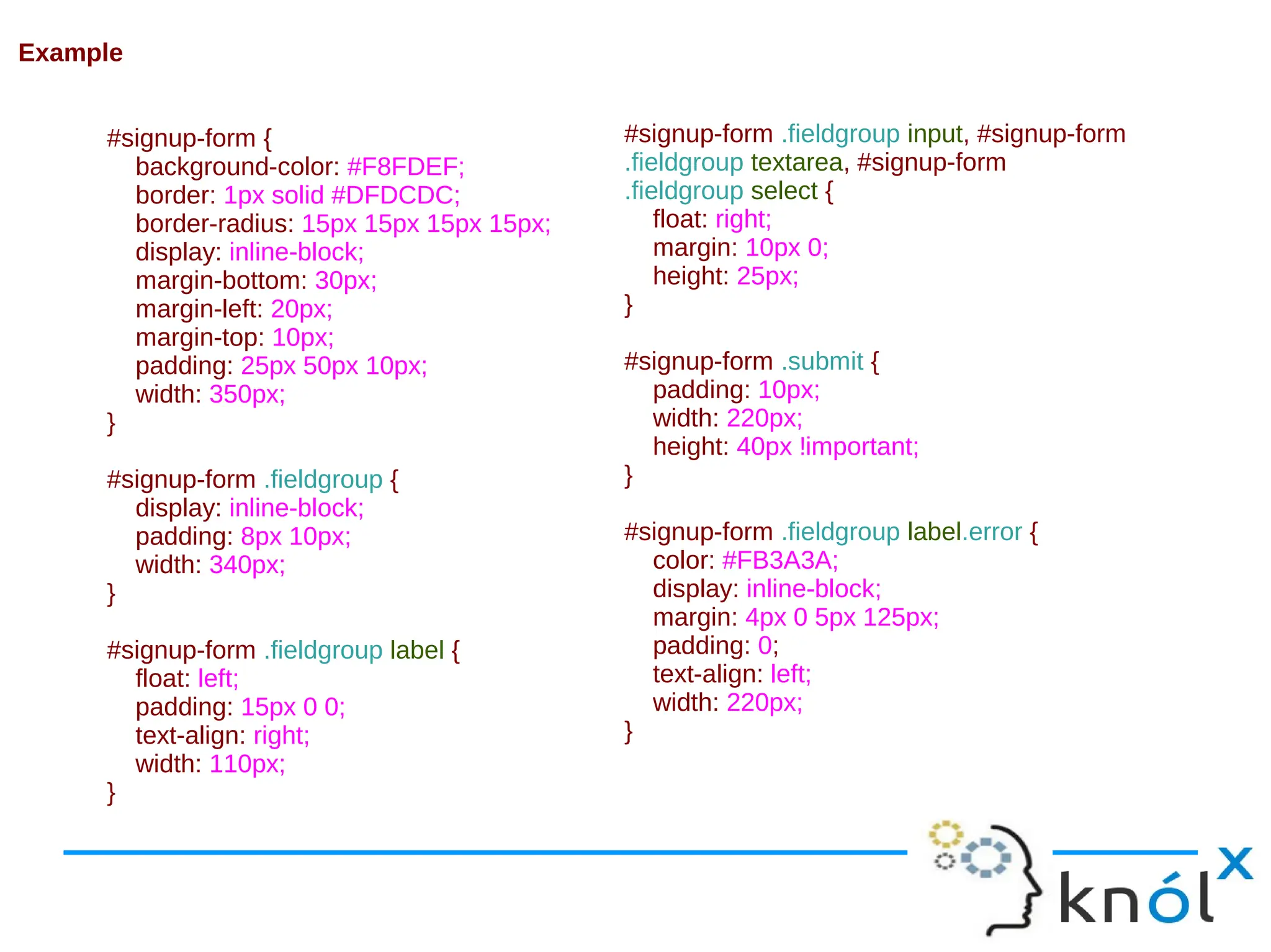 #signup-form { background-color: #F8FDEF; border: 1px solid #DFDCDC; border-radius: 15px 15px 15px 15px; display: inline-block; margin-bottom: 30px; margin-left: 20px; margin-top: 10px; padding: 25px 50px 10px; width: 350px; } #signup-form .fieldgroup { display: inline-block; padding: 8px 10px; width: 340px; } #signup-form .fieldgroup label { float: left; padding: 15px 0 0; text-align: right; width: 110px; } #signup-form .fieldgroup input, #signup-form .fieldgroup textarea, #signup-form .fieldgroup select { float: right; margin: 10px 0; height: 25px; } #signup-form .submit { padding: 10px; width: 220px; height: 40px !important; } #signup-form .fieldgroup label.error { color: #FB3A3A; display: inline-block; margin: 4px 0 5px 125px; padding: 0; text-align: left; width: 220px; } Example 