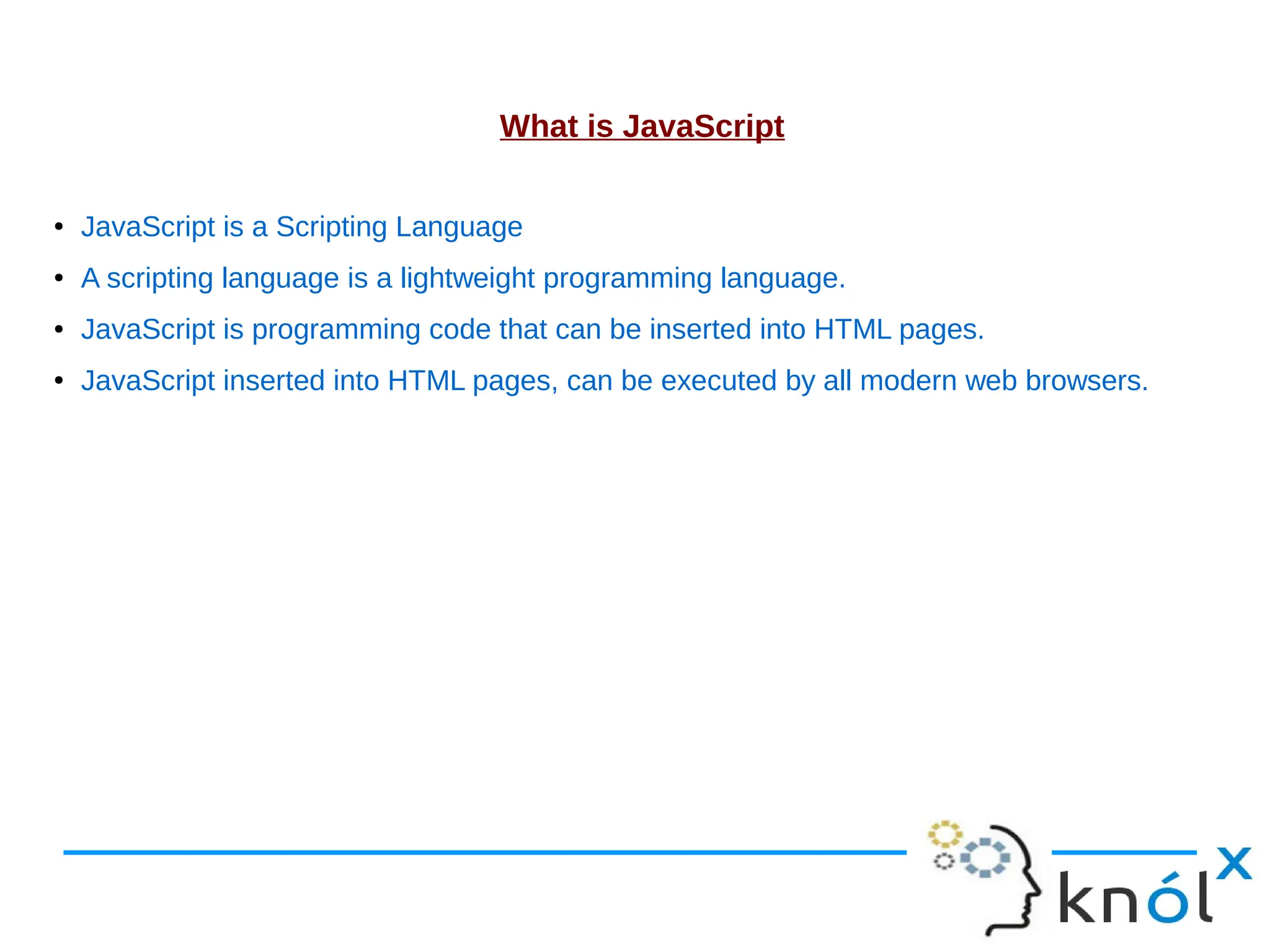 What is JavaScript ● JavaScript is a Scripting Language ● A scripting language is a lightweight programming language. ● JavaScript is programming code that can be inserted into HTML pages. ● JavaScript inserted into HTML pages, can be executed by all modern web browsers. 